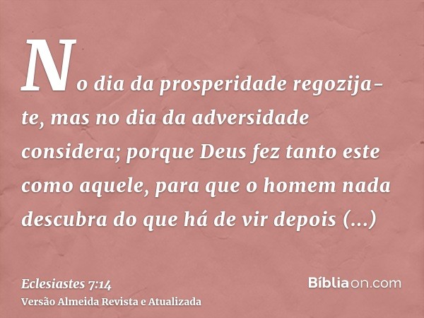 No dia da prosperidade regozija-te, mas no dia da adversidade considera; porque Deus fez tanto este como aquele, para que o homem nada descubra do que há de vir