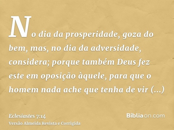 No dia da prosperidade, goza do bem, mas, no dia da adversidade, considera; porque também Deus fez este em oposição àquele, para que o homem nada ache que tenha