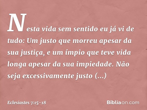 Nesta vida sem sentido
eu já vi de tudo:
Um justo que morreu
apesar da sua justiça,
e um ímpio que teve vida longa
apesar da sua impiedade. Não seja excessivame