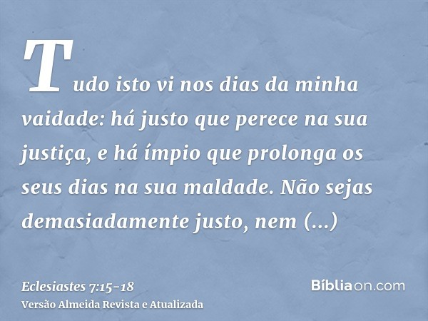 Tudo isto vi nos dias da minha vaidade: há justo que perece na sua justiça, e há ímpio que prolonga os seus dias na sua maldade.Não sejas demasiadamente justo, 