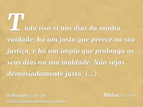 Tudo isso vi nos dias da minha vaidade; há um justo que perece na sua justiça, e há um ímpio que prolonga os seus dias na sua maldade.Não sejas demasiadamente j