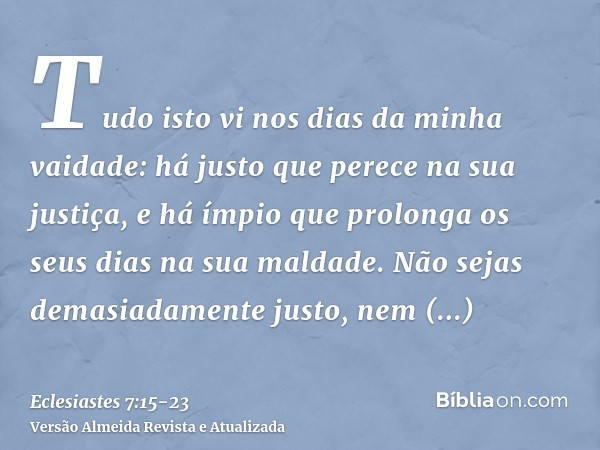 Tudo isto vi nos dias da minha vaidade: há justo que perece na sua justiça, e há ímpio que prolonga os seus dias na sua maldade.Não sejas demasiadamente justo,