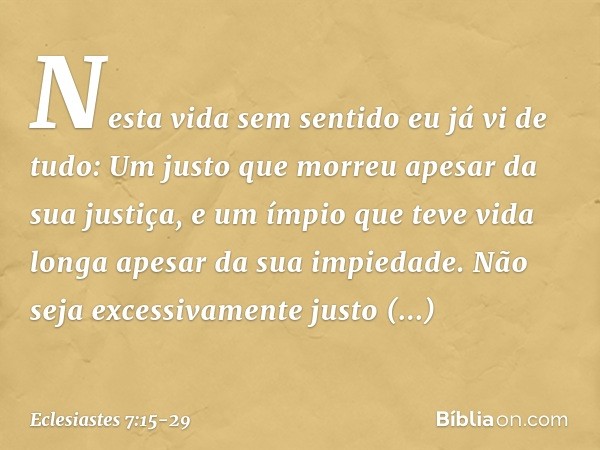 Nesta vida sem sentido
eu já vi de tudo:
Um justo que morreu
apesar da sua justiça,
e um ímpio que teve vida longa
apesar da sua impiedade. Não seja excessivame