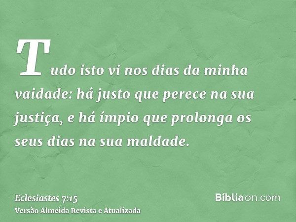 Tudo isto vi nos dias da minha vaidade: há justo que perece na sua justiça, e há ímpio que prolonga os seus dias na sua maldade.