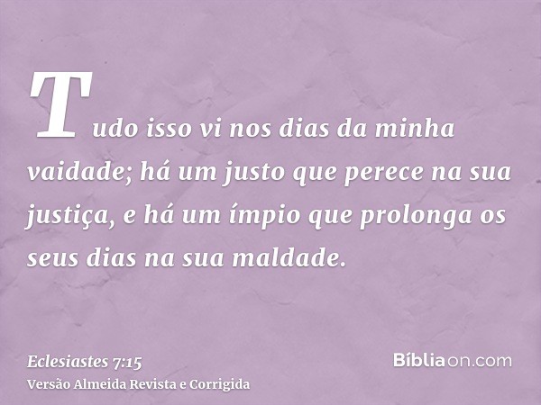 Tudo isso vi nos dias da minha vaidade; há um justo que perece na sua justiça, e há um ímpio que prolonga os seus dias na sua maldade.