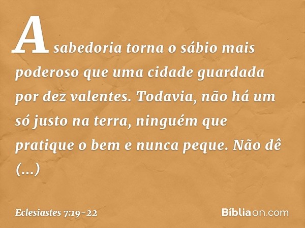 A sabedoria torna o sábio
mais poderoso
que uma cidade guardada
por dez valentes. Todavia, não há um só justo na terra,
ninguém que pratique o bem e nunca peque