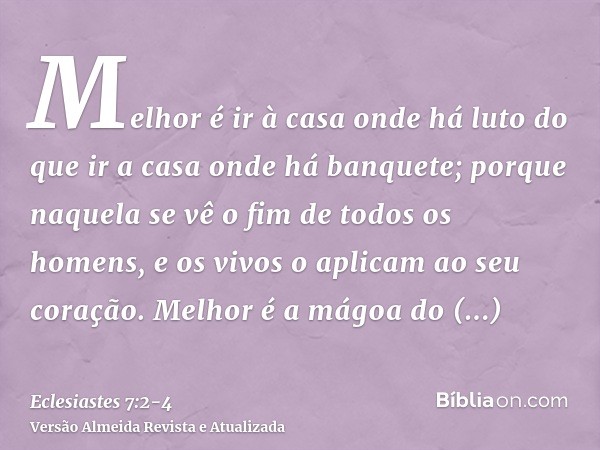 Melhor é ir à casa onde há luto do que ir a casa onde há banquete; porque naquela se vê o fim de todos os homens, e os vivos o aplicam ao seu coração.Melhor é a