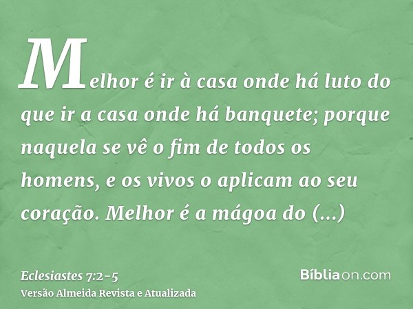 Melhor é ir à casa onde há luto do que ir a casa onde há banquete; porque naquela se vê o fim de todos os homens, e os vivos o aplicam ao seu coração.Melhor é a