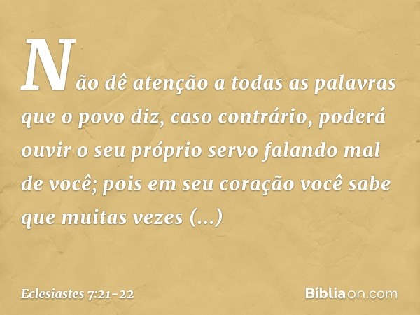 Não dê atenção
a todas as palavras que o povo diz,
caso contrário, poderá ouvir
o seu próprio servo falando mal de você; pois em seu coração você sabe
que muita