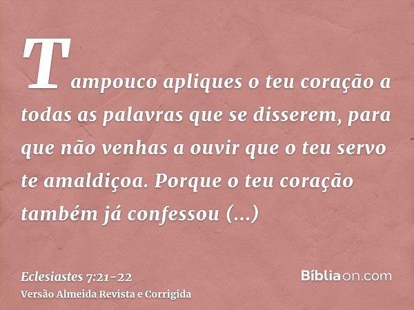 Tampouco apliques o teu coração a todas as palavras que se disserem, para que não venhas a ouvir que o teu servo te amaldiçoa.Porque o teu coração também já con