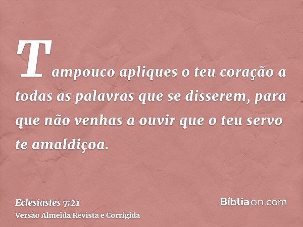 Tampouco apliques o teu coração a todas as palavras que se disserem, para que não venhas a ouvir que o teu servo te amaldiçoa.