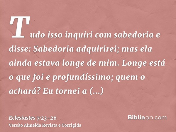 Tudo isso inquiri com sabedoria e disse: Sabedoria adquirirei; mas ela ainda estava longe de mim.Longe está o que foi e profundíssimo; quem o achará?Eu tornei a