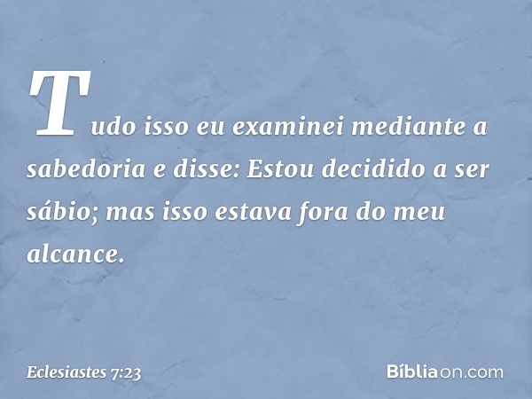 Tudo isso eu examinei mediante a sabedo­ria e disse:
Estou decidido a ser sábio;
mas isso estava fora do meu alcance. -- Eclesiastes 7:23