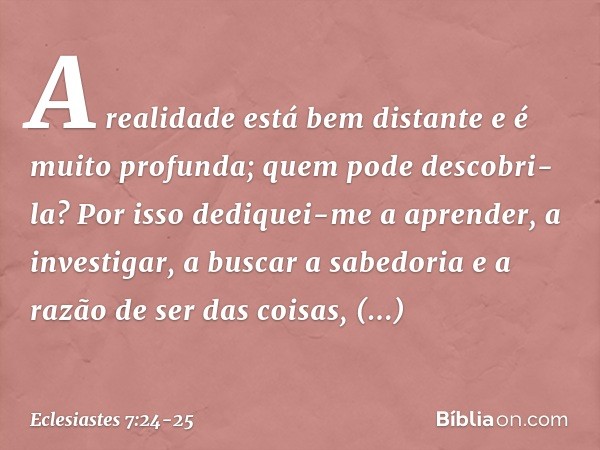 A realidade está bem distante
e é muito profunda;
quem pode descobri-la? Por isso dediquei-me a aprender,
a investigar, a buscar a sabedoria
e a razão de ser da