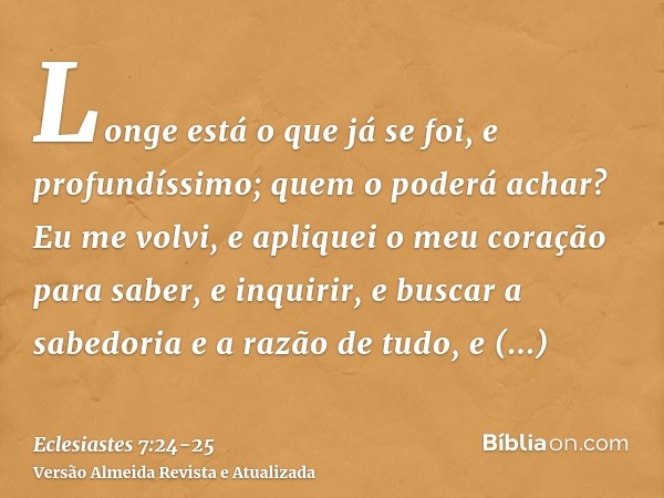 Longe está o que já se foi, e profundíssimo; quem o poderá achar?Eu me volvi, e apliquei o meu coração para saber, e inquirir, e buscar a sabedoria e a razão de