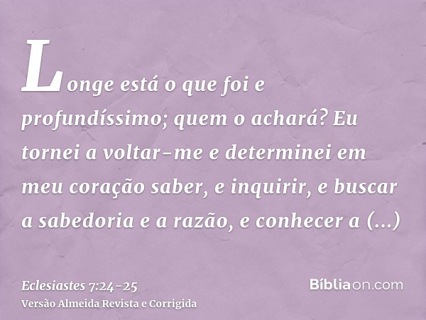 Longe está o que foi e profundíssimo; quem o achará?Eu tornei a voltar-me e determinei em meu coração saber, e inquirir, e buscar a sabedoria e a razão, e conhe