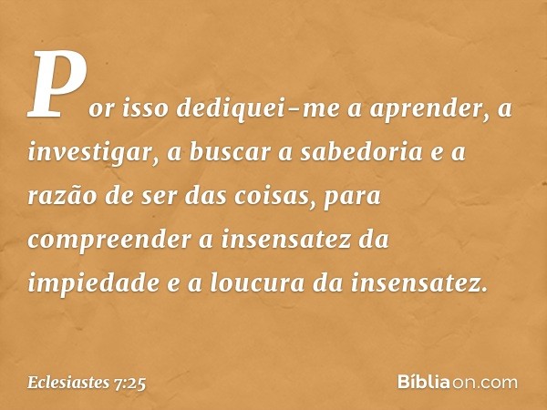 Por isso dediquei-me a aprender,
a investigar, a buscar a sabedoria
e a razão de ser das coisas,
para compreender
a insensatez da impiedade
e a loucura da insen