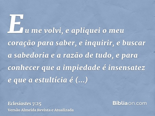 Eu me volvi, e apliquei o meu coração para saber, e inquirir, e buscar a sabedoria e a razão de tudo, e para conhecer que a impiedade é insensatez e que a estul