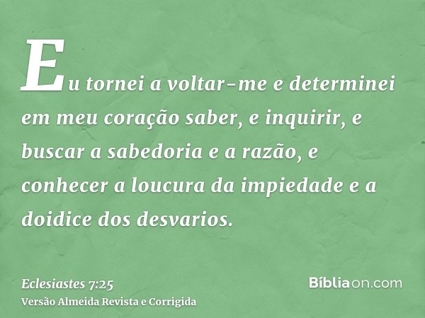 Eu tornei a voltar-me e determinei em meu coração saber, e inquirir, e buscar a sabedoria e a razão, e conhecer a loucura da impiedade e a doidice dos desvarios
