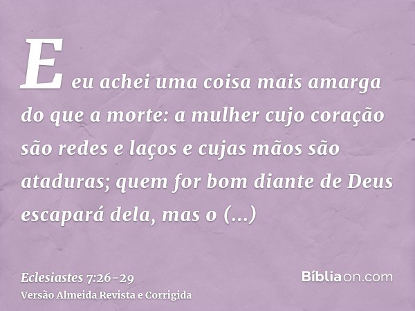 E eu achei uma coisa mais amarga do que a morte: a mulher cujo coração são redes e laços e cujas mãos são ataduras; quem for bom diante de Deus escapará dela, m