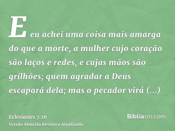 E eu achei uma coisa mais amarga do que a morte, a mulher cujo coração são laços e redes, e cujas mãos são grilhões; quem agradar a Deus escapará dela; mas o pe