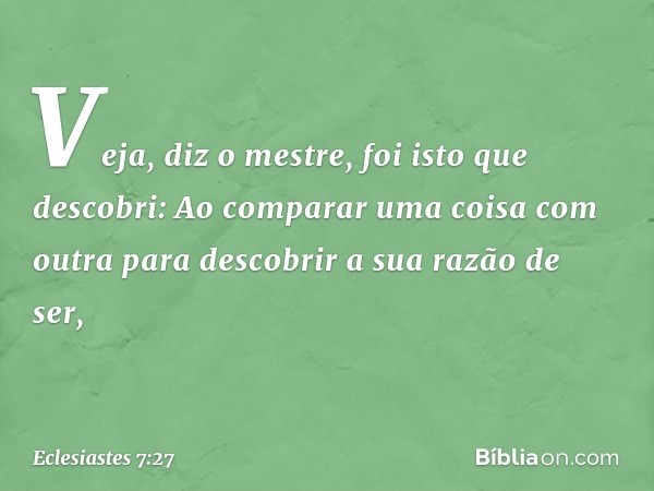 "Veja", diz o mestre, "foi isto que desco­bri:
Ao comparar uma coisa com outra
para descobrir a sua razão de ser, -- Eclesiastes 7:27