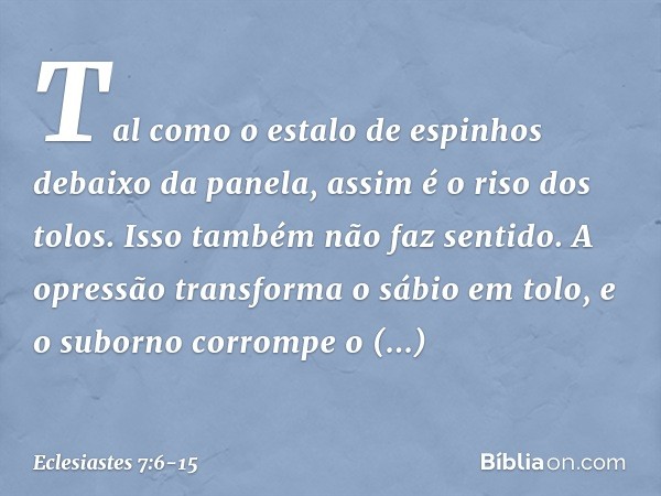 Tal como o estalo de espinhos
debaixo da panela,
assim é o riso dos tolos.
Isso também não faz sentido. A opressão transforma o sábio em tolo,
e o suborno corro