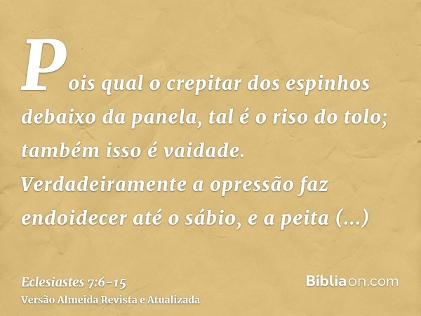 Pois qual o crepitar dos espinhos debaixo da panela, tal é o riso do tolo; também isso é vaidade.Verdadeiramente a opressão faz endoidecer até o sábio, e a peit