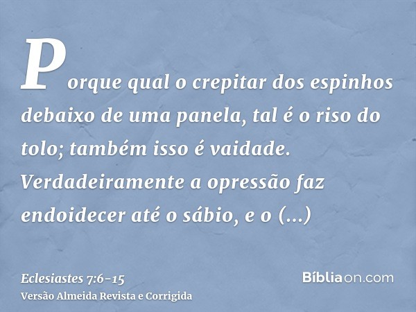 Porque qual o crepitar dos espinhos debaixo de uma panela, tal é o riso do tolo; também isso é vaidade.Verdadeiramente a opressão faz endoidecer até o sábio, e 