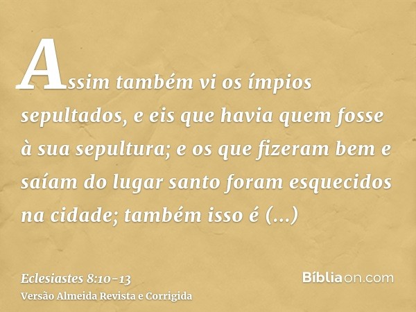 Assim também vi os ímpios sepultados, e eis que havia quem fosse à sua sepultura; e os que fizeram bem e saíam do lugar santo foram esquecidos na cidade; também