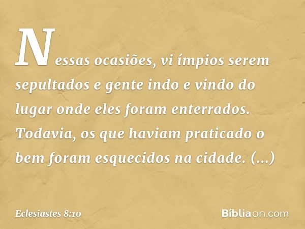 Nessas ocasiões, vi ímpi­os serem sepultados e gente indo e vindo do lugar onde eles foram enterrados. Todavia, os que haviam praticado o bem foram esquecidos n