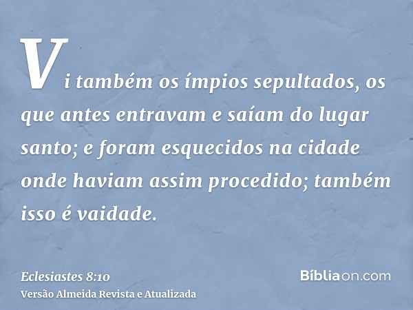 Vi também os ímpios sepultados, os que antes entravam e saíam do lugar santo; e foram esquecidos na cidade onde haviam assim procedido; também isso é vaidade.