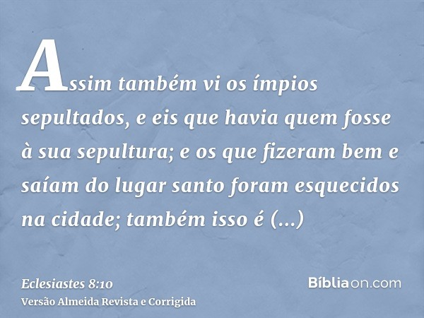Assim também vi os ímpios sepultados, e eis que havia quem fosse à sua sepultura; e os que fizeram bem e saíam do lugar santo foram esquecidos na cidade; também