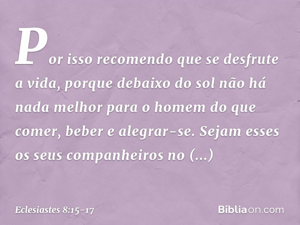 Por isso recomendo que se desfrute a vida, porque debaixo do sol não há nada melhor para o homem do que comer, beber e alegrar-se. Sejam esses os seus companhe