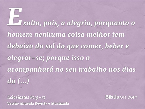 Exalto, pois, a alegria, porquanto o homem nenhuma coisa melhor tem debaixo do sol do que comer, beber e alegrar-se; porque isso o acompanhará no seu trabalho n