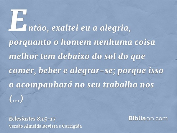 Então, exaltei eu a alegria, porquanto o homem nenhuma coisa melhor tem debaixo do sol do que comer, beber e alegrar-se; porque isso o acompanhará no seu trabal