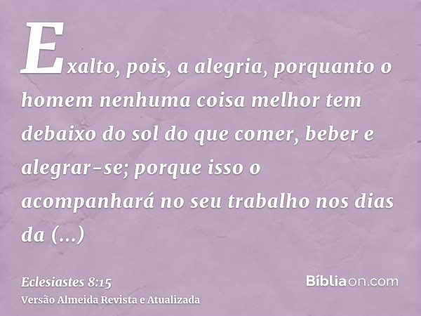 Exalto, pois, a alegria, porquanto o homem nenhuma coisa melhor tem debaixo do sol do que comer, beber e alegrar-se; porque isso o acompanhará no seu trabalho n