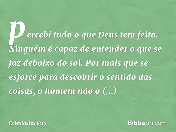 percebi tudo o que Deus tem feito. Ninguém é capaz de enten­der o que se faz debaixo do sol. Por mais que se esforce para descobrir o sentido das coisas, o home