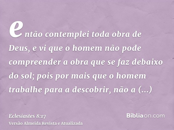 então contemplei toda obra de Deus, e vi que o homem não pode compreender a obra que se faz debaixo do sol; pois por mais que o homem trabalhe para a descobrir,