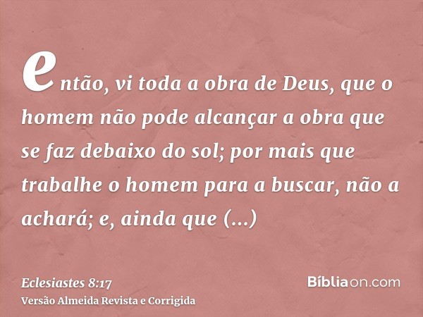 então, vi toda a obra de Deus, que o homem não pode alcançar a obra que se faz debaixo do sol; por mais que trabalhe o homem para a buscar, não a achará; e, ain