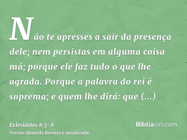 Não te apresses a sair da presença dele; nem persistas em alguma coisa má; porque ele faz tudo o que lhe agrada.Porque a palavra do rei é suprema; e quem lhe di