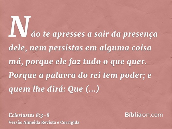 Não te apresses a sair da presença dele, nem persistas em alguma coisa má, porque ele faz tudo o que quer.Porque a palavra do rei tem poder; e quem lhe dirá: Qu