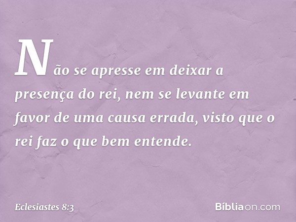 Não se apresse em deixar a presença do rei, nem se levante em favor de uma causa errada, visto que o rei faz o que bem entende. -- Eclesiastes 8:3