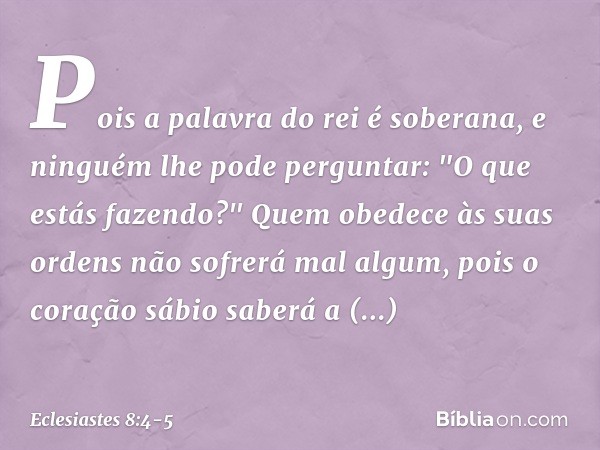 Pois a palavra do rei é soberana, e ninguém lhe pode perguntar: "O que estás fazendo?" Quem obedece às suas ordens
não sofrerá mal algum,
pois o coração sábio s