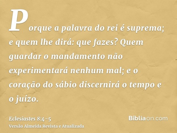 Porque a palavra do rei é suprema; e quem lhe dirá: que fazes?Quem guardar o mandamento não experimentará nenhum mal; e o coração do sábio discernirá o tempo e 