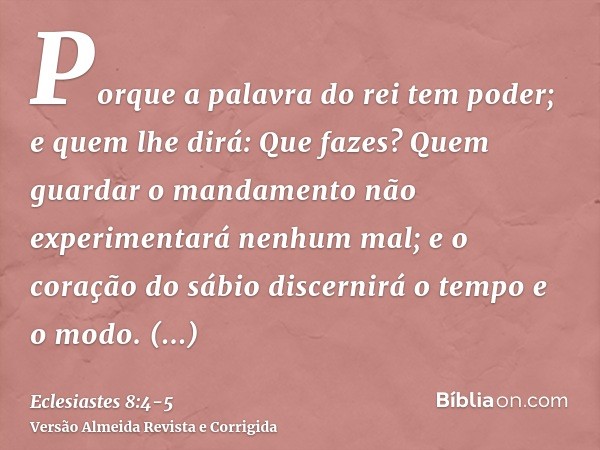 Porque a palavra do rei tem poder; e quem lhe dirá: Que fazes?Quem guardar o mandamento não experimentará nenhum mal; e o coração do sábio discernirá o tempo e 