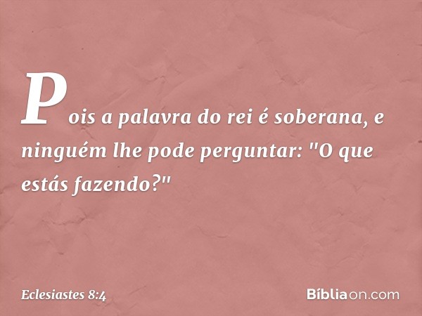 Pois a palavra do rei é soberana, e ninguém lhe pode perguntar: "O que estás fazendo?" -- Eclesiastes 8:4