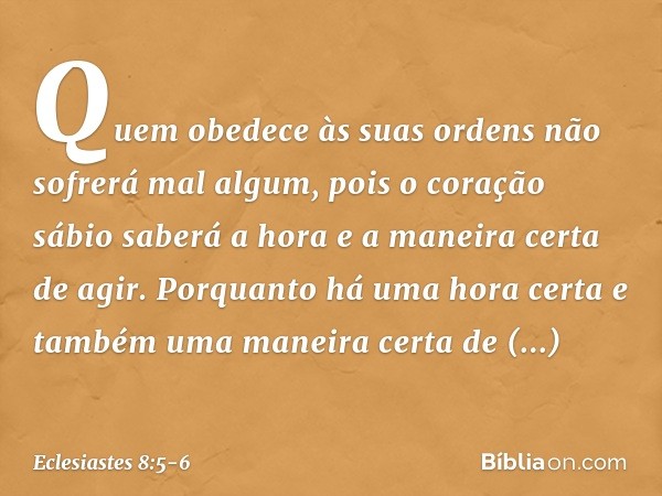 Quem obedece às suas ordens
não sofrerá mal algum,
pois o coração sábio saberá a hora
e a maneira certa de agir. Porquanto há uma hora certa
e também uma maneir