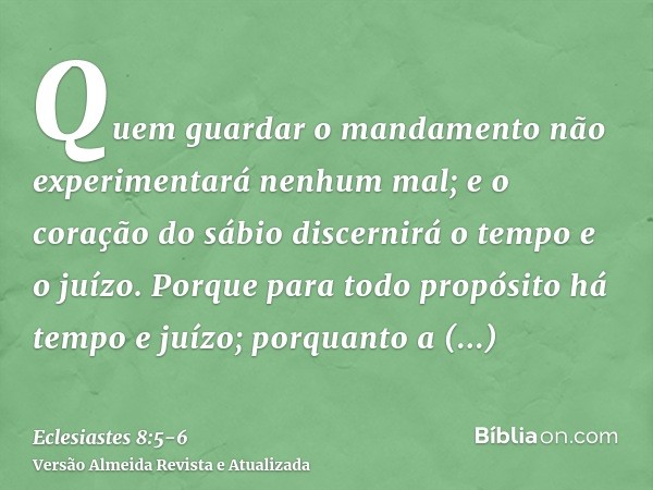 Quem guardar o mandamento não experimentará nenhum mal; e o coração do sábio discernirá o tempo e o juízo.Porque para todo propósito há tempo e juízo; porquanto