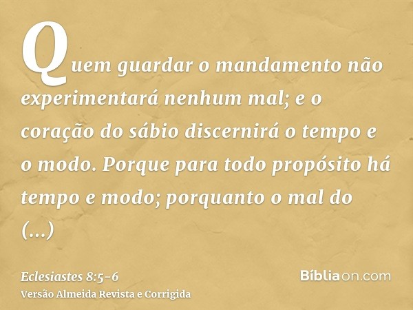 Quem guardar o mandamento não experimentará nenhum mal; e o coração do sábio discernirá o tempo e o modo.Porque para todo propósito há tempo e modo; porquanto o